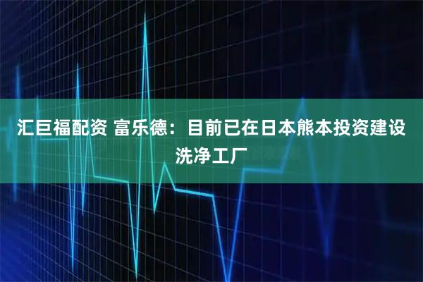 汇巨福配资 富乐德：目前已在日本熊本投资建设洗净工厂