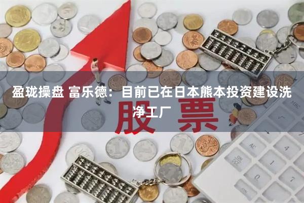 盈珑操盘 富乐德：目前已在日本熊本投资建设洗净工厂