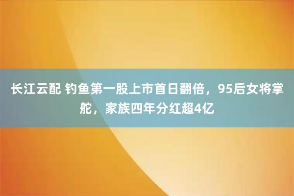 长江云配 钓鱼第一股上市首日翻倍，95后女将掌舵，家族四年分红超4亿