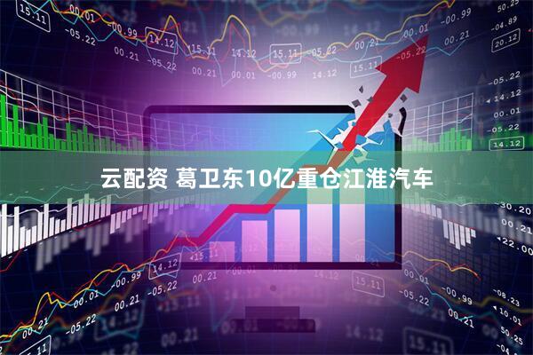 云配资 葛卫东10亿重仓江淮汽车