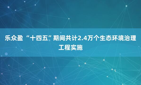 乐众盈 “十四五”期间共计2.4万个生态环境治理工程实施