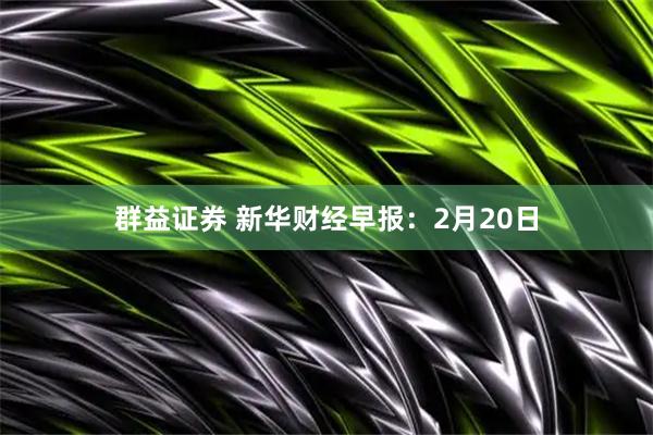 群益证券 新华财经早报：2月20日