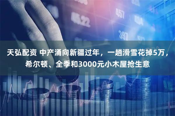 天弘配资 中产涌向新疆过年，一趟滑雪花掉5万，希尔顿、全季和3000元小木屋抢生意
