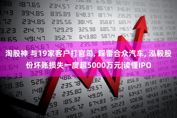 淘股神 与19家客户打官司, 踩雷合众汽车, 泓毅股份坏账损失一度超5000万元|读懂IPO