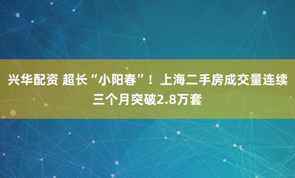 兴华配资 超长“小阳春”！上海二手房成交量连续三个月突破2.8万套