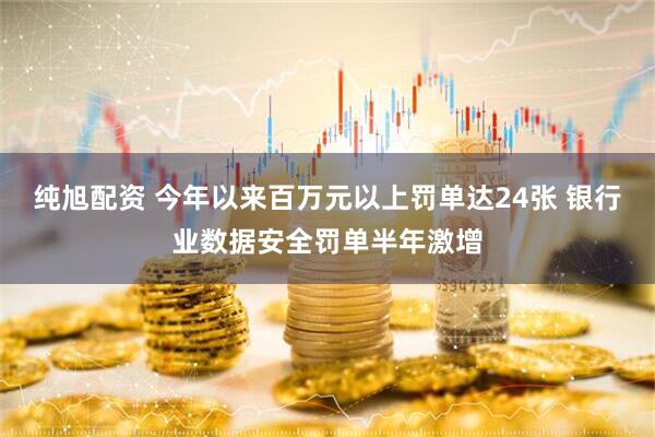 纯旭配资 今年以来百万元以上罚单达24张 银行业数据安全罚单半年激增