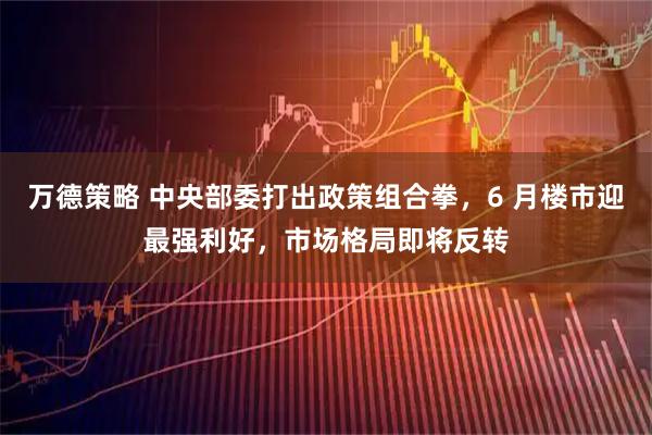 万德策略 中央部委打出政策组合拳,6 月楼市迎最强利好,市场格局即将反转