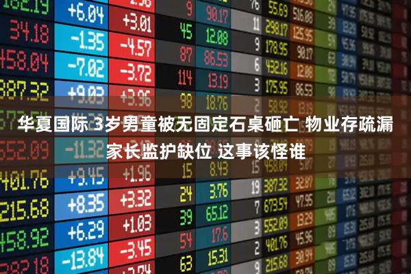 华夏国际 3岁男童被无固定石桌砸亡 物业存疏漏家长监护缺位 这事该怪谁