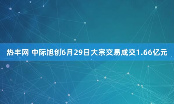热丰网 中际旭创6月29日大宗交易成交1.66亿元