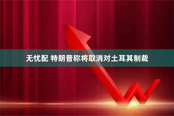无忧配 特朗普称将取消对土耳其制裁
