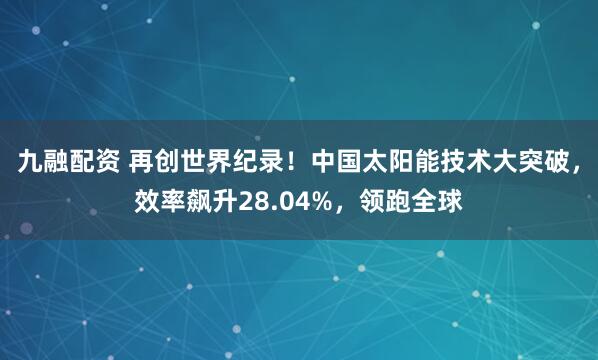 九融配资 再创世界纪录！中国太阳能技术大突破，效率飙升28.04%，领跑全球