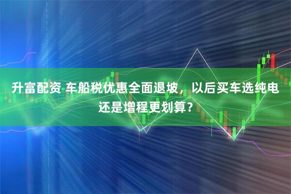升富配资 车船税优惠全面退坡，以后买车选纯电还是增程更划算？