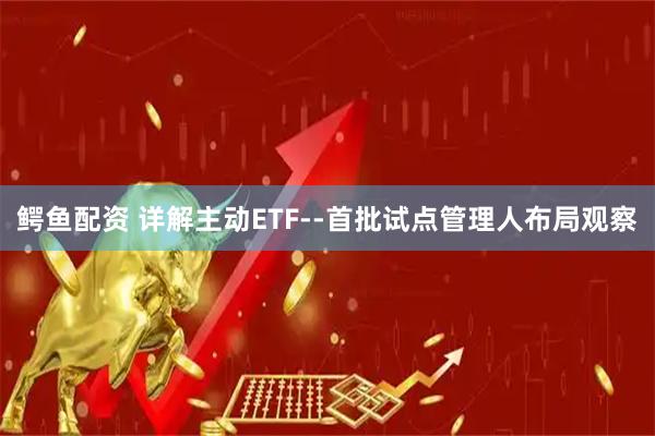 鳄鱼配资 详解主动ETF--首批试点管理人布局观察