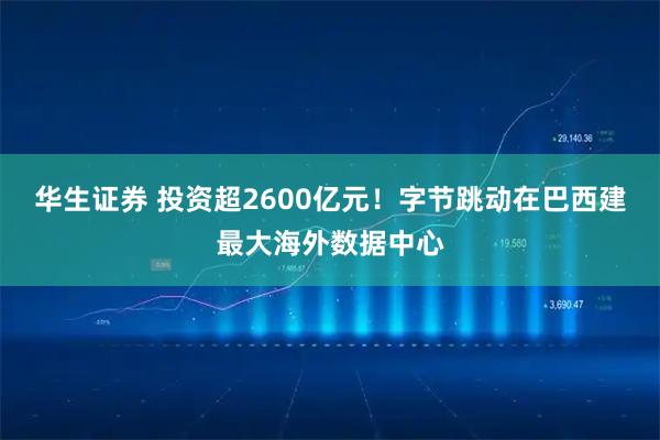 华生证券 投资超2600亿元！字节跳动在巴西建最大海外数据中心