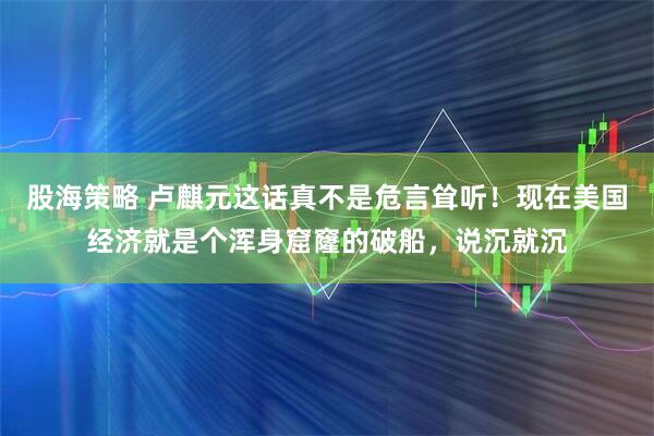 股海策略 卢麒元这话真不是危言耸听！现在美国经济就是个浑身窟窿的破船，说沉就沉