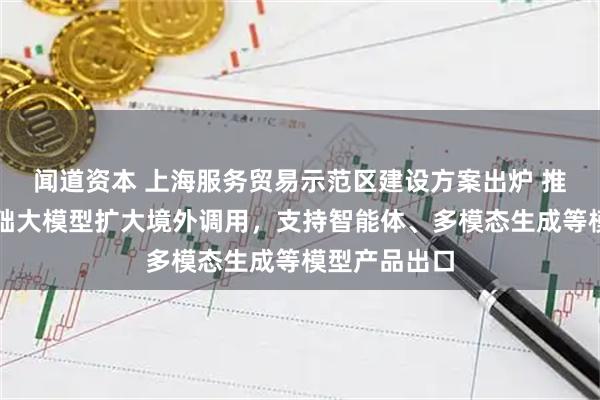 闻道资本 上海服务贸易示范区建设方案出炉 推动算力和基础大模型扩大境外调用，支持智能体、多模态生成等模型产品出口