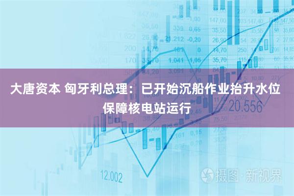 大唐资本 匈牙利总理：已开始沉船作业抬升水位 保障核电站运行