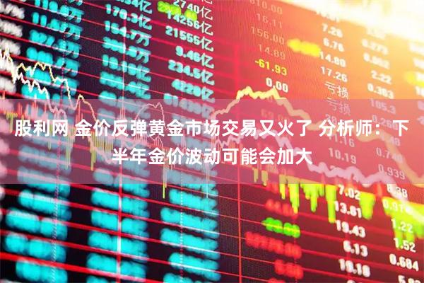 股利网 金价反弹黄金市场交易又火了 分析师：下半年金价波动可能会加大
