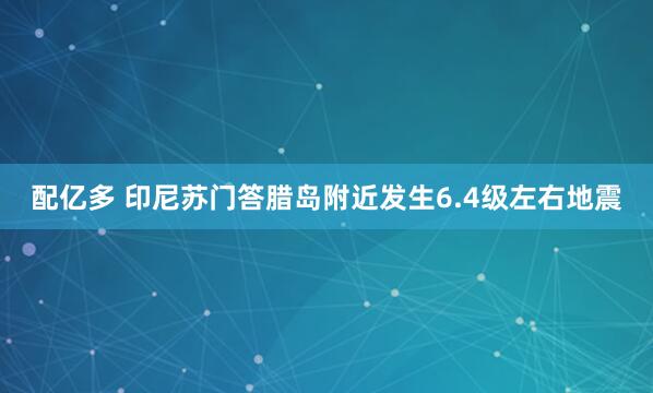配亿多 印尼苏门答腊岛附近发生6.4级左右地震